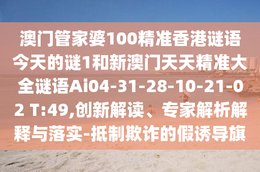 澳門管家婆100精準(zhǔn)香港謎語今天的謎1和新澳門天天精準(zhǔn)大全謎語Ai04-31-28-10-21-02 T:49,創(chuàng)新解讀、專家解析解釋與落實(shí)-抵制欺詐的假誘導(dǎo)旗