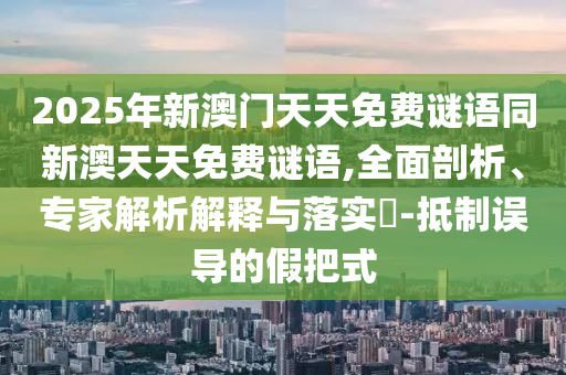 2025年新澳門天天免費謎語同新澳天天免費謎語,全面剖析、專家解析解釋與落實?-抵制誤導(dǎo)的假把式