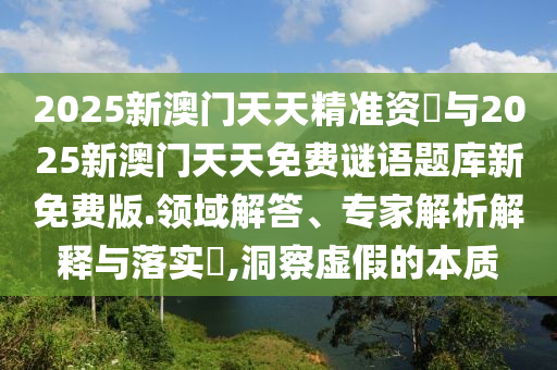 2025新澳門天天精準(zhǔn)資枓與2025新澳門天天免費(fèi)謎語(yǔ)題庫(kù)新免費(fèi)版.領(lǐng)域解答、專家解析解釋與落實(shí)?,洞察虛假的本質(zhì)