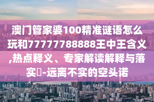 澳門(mén)管家婆100精準(zhǔn)謎語(yǔ)怎么玩和77777788888王中王含義,熱點(diǎn)釋義、專(zhuān)家解讀解釋與落實(shí)?-遠(yuǎn)離不實(shí)的空頭諾