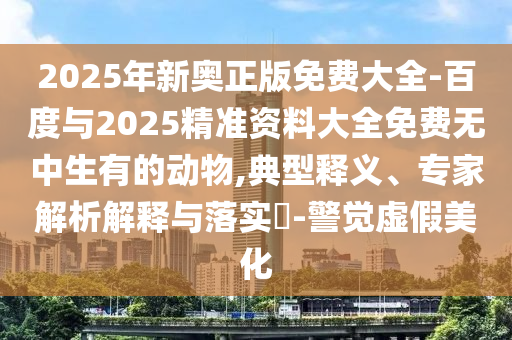 2025年新奧正版免費(fèi)大全-百度與2025精準(zhǔn)資料大全免費(fèi)無中生有的動(dòng)物,典型釋義、專家解析解釋與落實(shí)?-警覺虛假美化