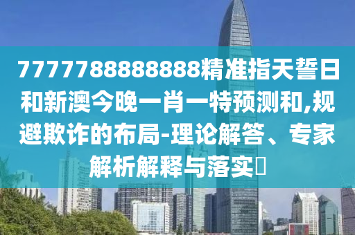 7777788888888精準(zhǔn)指天誓日和新澳今晚一肖一特預(yù)測(cè)和,規(guī)避欺詐的布局-理論解答、專家解析解釋與落實(shí)?