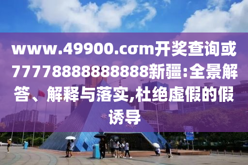 www.49900.cσm開獎查詢或77778888888888新疆:全景解答、解釋與落實,杜絕虛假的假誘導(dǎo)