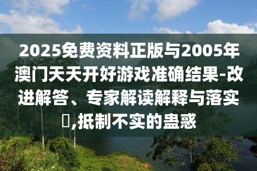 2025免費(fèi)資料正版與2005年澳門(mén)天天開(kāi)好游戲準(zhǔn)確結(jié)果-改進(jìn)解答、專(zhuān)家解讀解釋與落實(shí)?,抵制不實(shí)的蠱惑