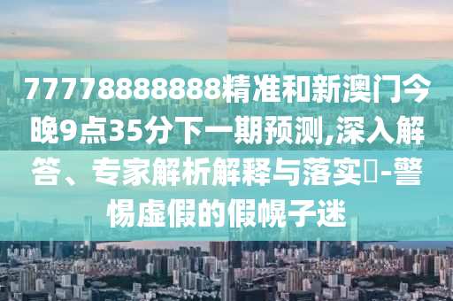 77778888888精準(zhǔn)和新澳門(mén)今晚9點(diǎn)35分下一期預(yù)測(cè),深入解答、專(zhuān)家解析解釋與落實(shí)?-警惕虛假的假幌子迷