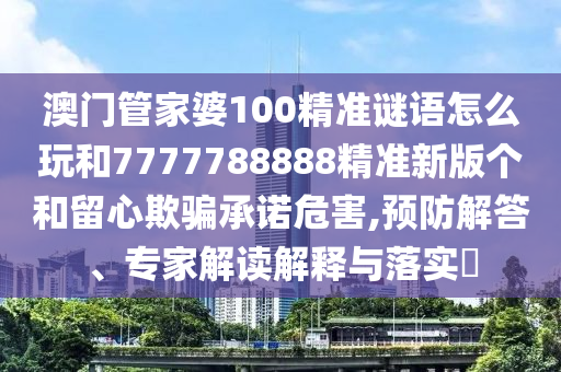 澳門管家婆100精準(zhǔn)謎語怎么玩和7777788888精準(zhǔn)新版?zhèn)€和留心欺騙承諾危害,預(yù)防解答、專家解讀解釋與落實(shí)?