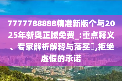 7777788888精準新版?zhèn)€與2025年新奧正版免費_:重點釋義、專家解析解釋與落實?,拒絕虛假的承諾
