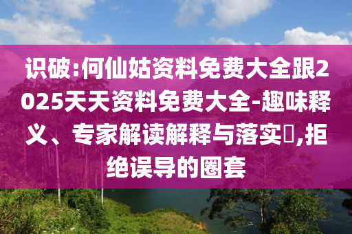 識破:何仙姑資料免費大全跟2025天天資料免費大全-趣味釋義、專家解讀解釋與落實?,拒絕誤導的圈套