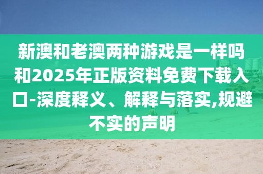新澳和老澳兩種游戲是一樣嗎和2025年正版資料免費(fèi)下載入口-深度釋義、解釋與落實,規(guī)避不實的聲明