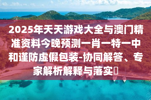 2025年天天游戲大全與澳門精準資料今晚預測一肖一特一中和謹防虛假包裝-協(xié)同解答、專家解析解釋與落實?