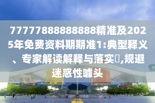 77777888888888精準(zhǔn)及2025年免費(fèi)資料期期準(zhǔn)1:典型釋義、專(zhuān)家解讀解釋與落實(shí)?,規(guī)避迷惑性噱頭