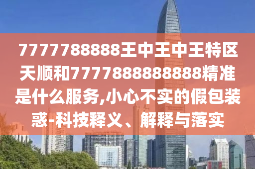 7777788888王中王中王特區(qū)天順和7777888888888精準(zhǔn)是什么服務(wù),小心不實的假包裝惑-科技釋義、解釋與落實