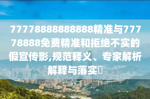 77778888888888精準(zhǔn)與77778888免費(fèi)精準(zhǔn)和拒絕不實(shí)的假宣傳影,規(guī)范釋義、專家解析解釋與落實(shí)?