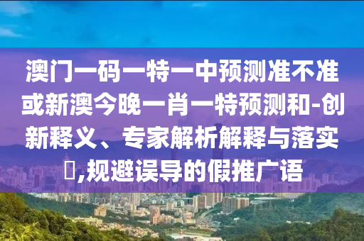 澳門一碼一特一中預(yù)測(cè)準(zhǔn)不準(zhǔn)或新澳今晚一肖一特預(yù)測(cè)和-創(chuàng)新釋義、專家解析解釋與落實(shí)?,規(guī)避誤導(dǎo)的假推廣語