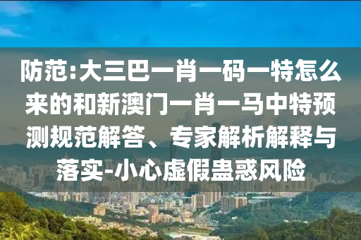 防范:大三巴一肖一碼一特怎么來的和新澳門一肖一馬中特預(yù)測規(guī)范解答、專家解析解釋與落實(shí)-小心虛假蠱惑風(fēng)險(xiǎn)