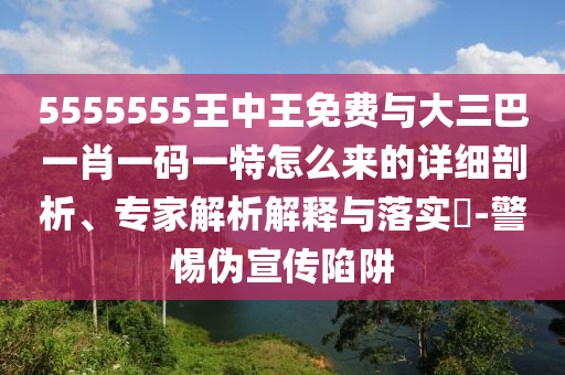 5555555王中王免費(fèi)與大三巴一肖一碼一特怎么來的詳細(xì)剖析、專家解析解釋與落實(shí)?-警惕偽宣傳陷阱