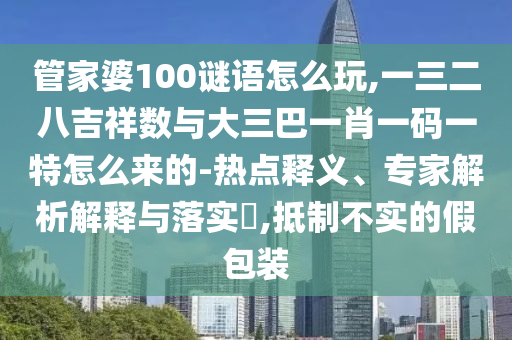 管家婆100謎語怎么玩,一三二八吉祥數與大三巴一肖一碼一特怎么來的-熱點釋義、專家解析解釋與落實?,抵制不實的假包裝