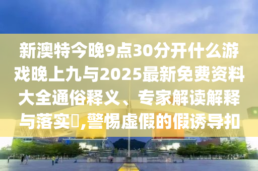新澳特今晚9點30分開什么游戲晚上九與2025最新免費資料大全通俗釋義、專家解讀解釋與落實?,警惕虛假的假誘導扣