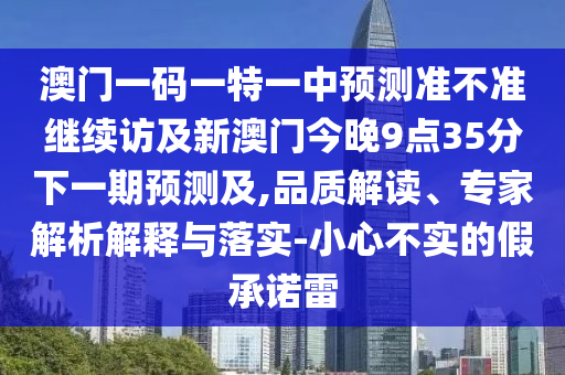 澳門一碼一特一中預(yù)測準(zhǔn)不準(zhǔn)繼續(xù)訪及新澳門今晚9點35分下一期預(yù)測及,品質(zhì)解讀、專家解析解釋與落實-小心不實的假承諾雷