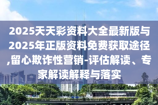 2025天天彩資料大全最新版與2025年正版資料免費(fèi)獲取途徑,留心欺詐性營(yíng)銷-評(píng)估解讀、專家解讀解釋與落實(shí)