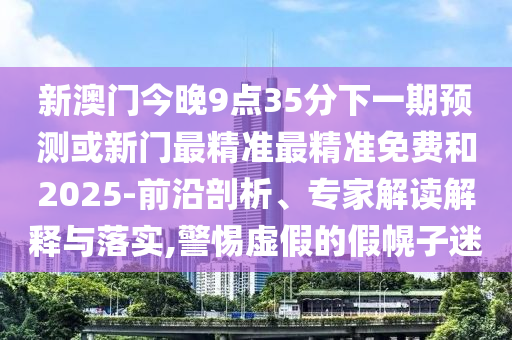 新澳門(mén)今晚9點(diǎn)35分下一期預(yù)測(cè)或新門(mén)最精準(zhǔn)最精準(zhǔn)免費(fèi)和2025-前沿剖析、專家解讀解釋與落實(shí),警惕虛假的假幌子迷