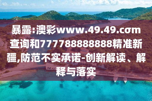 暴露:澳彩www.49.49.cσm查詢和777788888888精準新疆,防范不實承諾-創(chuàng)新解讀、解釋與落實