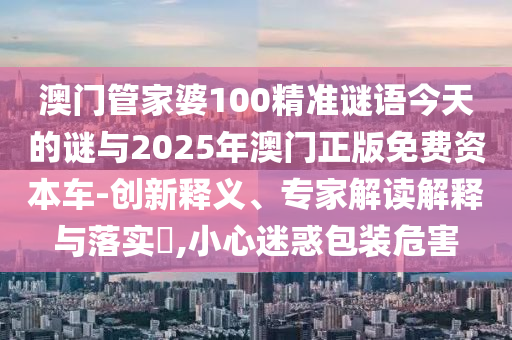 澳門管家婆100精準(zhǔn)謎語今天的謎與2025年澳門正版免費(fèi)資本車-創(chuàng)新釋義、專家解讀解釋與落實(shí)?,小心迷惑包裝危害