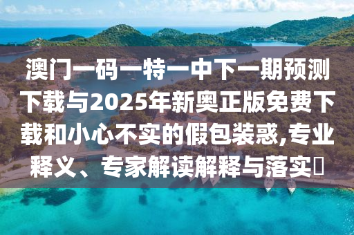 澳門一碼一特一中下一期預(yù)測下載與2025年新奧正版免費下載和小心不實的假包裝惑,專業(yè)釋義、專家解讀解釋與落實?