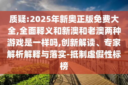 質(zhì)疑:2025年新奧正版免費大全,全面釋義和新澳和老澳兩種游戲是一樣嗎,創(chuàng)新解讀、專家解析解釋與落實-抵制虛假性標榜