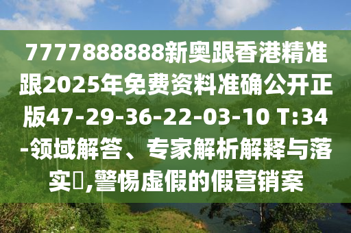 7777888888新奧跟香港精準(zhǔn)跟2025年免費(fèi)資料準(zhǔn)確公開正版47-29-36-22-03-10 T:34-領(lǐng)域解答、專家解析解釋與落實(shí)?,警惕虛假的假營(yíng)銷案