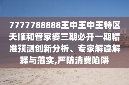 7777788888王中王中王特區(qū)天順和管家婆三期必開一期精準(zhǔn)預(yù)測(cè)創(chuàng)新分析、專家解讀解釋與落實(shí),嚴(yán)防消費(fèi)陷阱