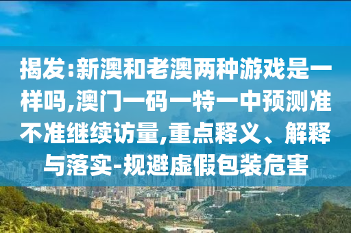 揭發(fā):新澳和老澳兩種游戲是一樣嗎,澳門(mén)一碼一特一中預(yù)測(cè)準(zhǔn)不準(zhǔn)繼續(xù)訪量,重點(diǎn)釋義、解釋與落實(shí)-規(guī)避虛假包裝危害