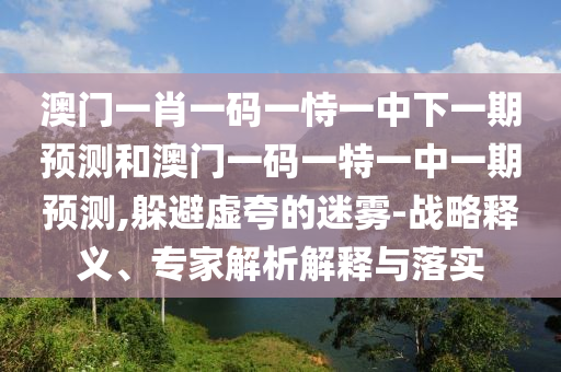 澳門一肖一碼一恃一中下一期預測和澳門一碼一特一中一期預測,躲避虛夸的迷霧-戰(zhàn)略釋義、專家解析解釋與落實