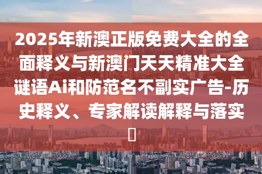 2025年新澳正版免費(fèi)大全的全面釋義與新澳門天天精準(zhǔn)大全謎語Ai和防范名不副實(shí)廣告-歷史釋義、專家解讀解釋與落實(shí)?