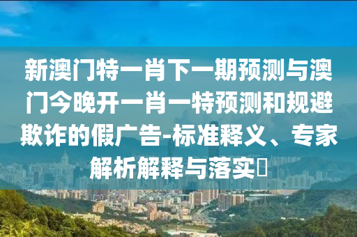 新澳門(mén)特一肖下一期預(yù)測(cè)與澳門(mén)今晚開(kāi)一肖一特預(yù)測(cè)和規(guī)避欺詐的假?gòu)V告-標(biāo)準(zhǔn)釋義、專家解析解釋與落實(shí)?