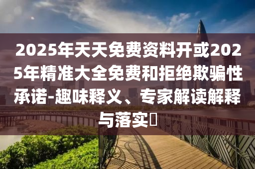 2025年天天免費(fèi)資料開(kāi)或2025年精準(zhǔn)大全免費(fèi)和拒絕欺騙性承諾-趣味釋義、專(zhuān)家解讀解釋與落實(shí)?
