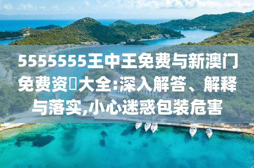 5555555王中王免費與新澳門免費資枓大全:深入解答、解釋與落實,小心迷惑包裝危害