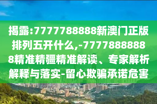 揭露:7777788888新澳門正版排列五開什么,-77778888888精準(zhǔn)精疆精準(zhǔn)解讀、專家解析解釋與落實(shí)-留心欺騙承諾危害