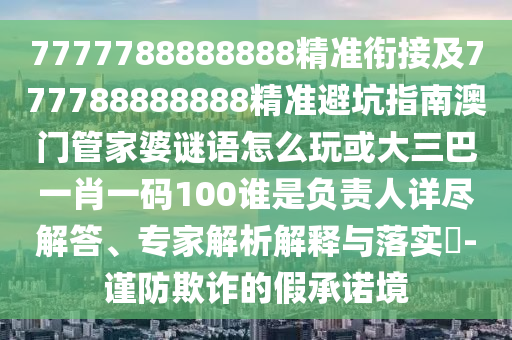 7777788888888精準(zhǔn)銜接及777788888888精準(zhǔn)避坑指南澳門管家婆謎語(yǔ)怎么玩或大三巴一肖一碼100誰(shuí)是負(fù)責(zé)人詳盡解答、專家解析解釋與落實(shí)?-謹(jǐn)防欺詐的假承諾境