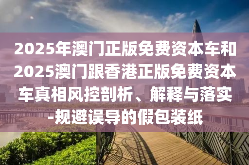 2025年澳門正版免費資本車和2025澳門跟香港正版免費資本車真相風(fēng)控剖析、解釋與落實-規(guī)避誤導(dǎo)的假包裝紙