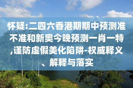懷疑:二四六香港期期中預測準不準和新奧今晚預測一肖一特,謹防虛假美化陷阱-權(quán)威釋義、解釋與落實