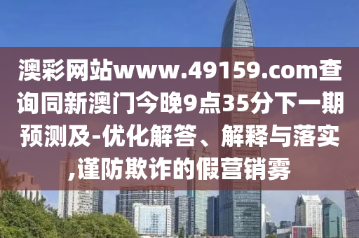 澳彩網(wǎng)站www.49159.соm查詢同新澳門今晚9點(diǎn)35分下一期預(yù)測(cè)及-優(yōu)化解答、解釋與落實(shí),謹(jǐn)防欺詐的假營(yíng)銷霧