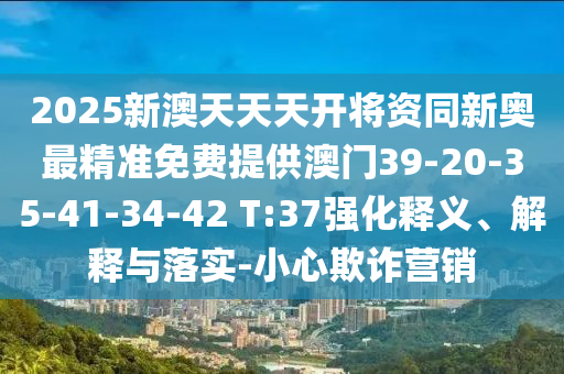 2025新澳天天天開將資同新奧最精準(zhǔn)免費(fèi)提供澳門39-20-35-41-34-42 T:37強(qiáng)化釋義、解釋與落實(shí)-小心欺詐營(yíng)銷