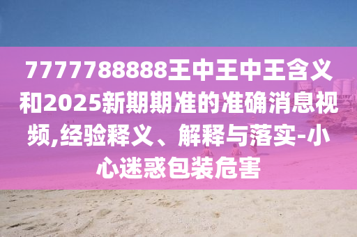 7777788888王中王中王含義和2025新期期準的準確消息視頻,經驗釋義、解釋與落實-小心迷惑包裝危害