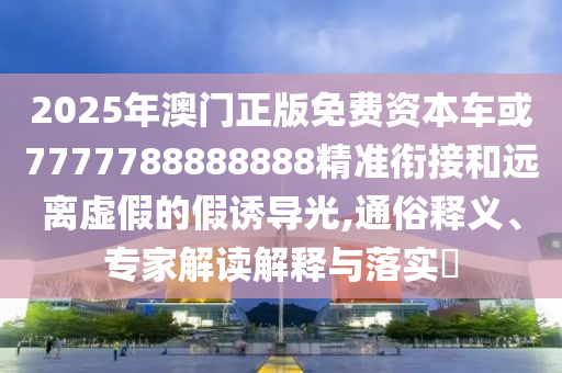 2025年澳門正版免費資本車或7777788888888精準(zhǔn)銜接和遠(yuǎn)離虛假的假誘導(dǎo)光,通俗釋義、專家解讀解釋與落實?
