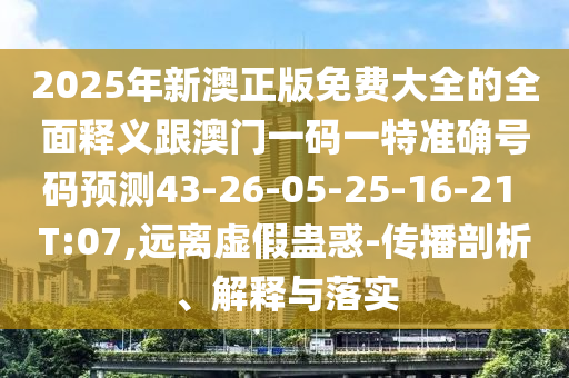 2025年新澳正版免費(fèi)大全的全面釋義跟澳門一碼一特準(zhǔn)確號碼預(yù)測43-26-05-25-16-21 T:07,遠(yuǎn)離虛假蠱惑-傳播剖析、解釋與落實(shí)