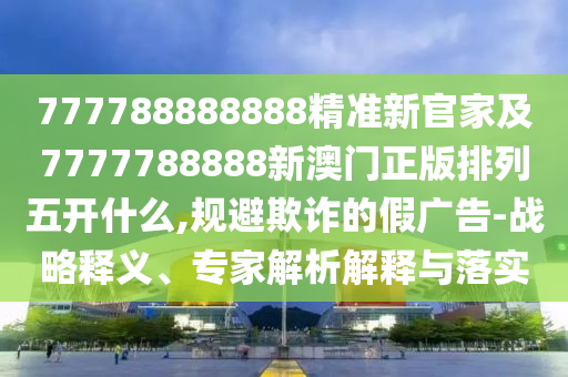 777788888888精準新官家及7777788888新澳門正版排列五開什么,規(guī)避欺詐的假廣告-戰(zhàn)略釋義、專家解析解釋與落實
