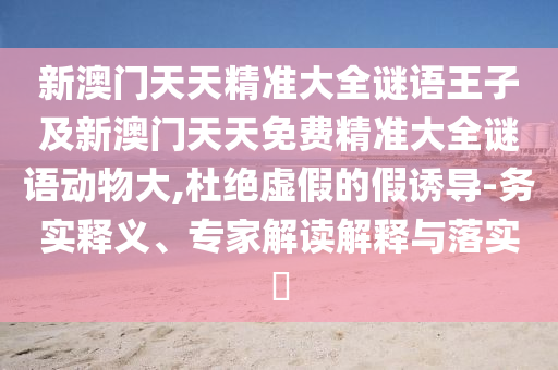 新澳門天天精準(zhǔn)大全謎語(yǔ)王子及新澳門天天免費(fèi)精準(zhǔn)大全謎語(yǔ)動(dòng)物大,杜絕虛假的假誘導(dǎo)-務(wù)實(shí)釋義、專家解讀解釋與落實(shí)?