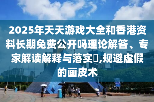 2025年天天游戲大全和香港資料長期免費公開嗎理論解答、專家解讀解釋與落實?,規(guī)避虛假的畫皮術