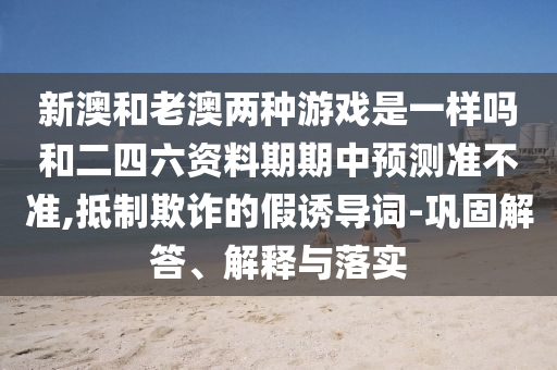 新澳和老澳兩種游戲是一樣嗎和二四六資料期期中預(yù)測(cè)準(zhǔn)不準(zhǔn),抵制欺詐的假誘導(dǎo)詞-鞏固解答、解釋與落實(shí)